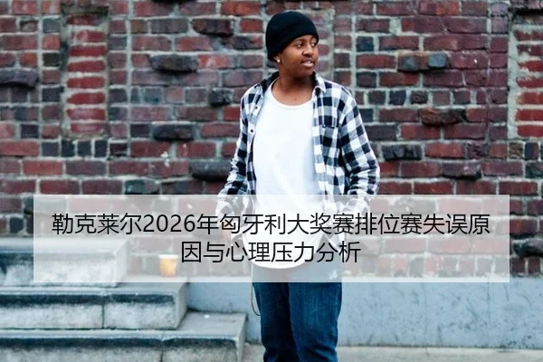 勒克莱尔2026年匈牙利大奖赛排位赛失误原因与心理压力分析